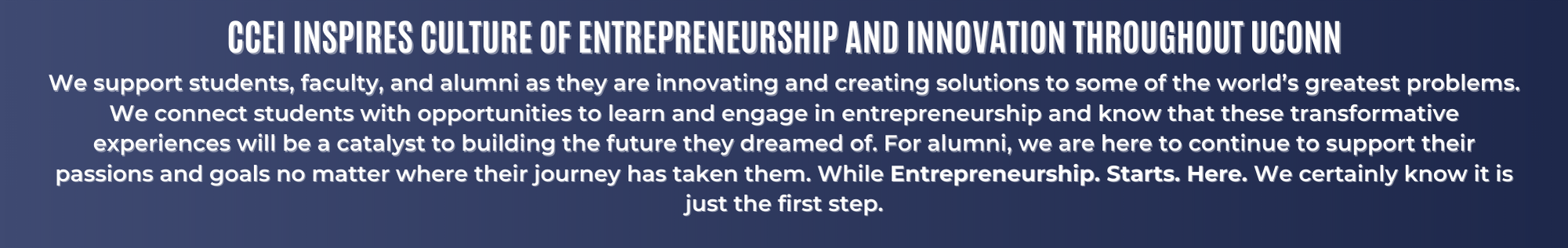 CCEI Inspires Culture of Entrepreneurship and Innovation Throughout UConn. We support students, faculty, and alumni as they are innovating and creating solutions to some of the world’s greatest problems. We connect students with opportunities to learn and engage in entrepreneurship and know that these transformative experiences will be a catalyst to building the future they dreamed of. For alumni, we are here to continue to support their passions and goals no matter where their journey has taken them. While Entrepreneurship. Starts. Here. We certainly know it is just the first step.