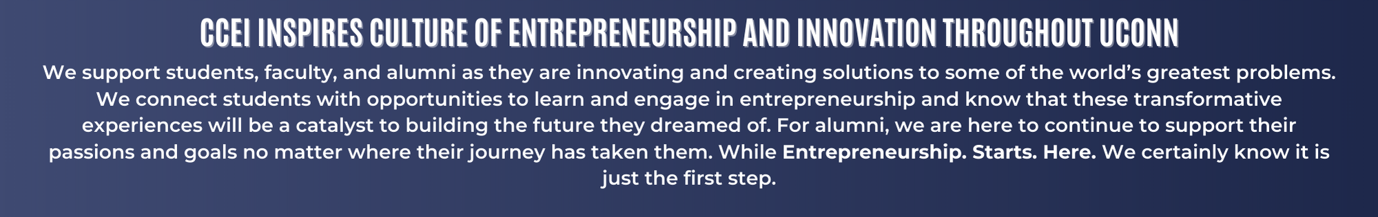 Description (19 x 3 in) CCEI Inspires Culture of Entrepreneurship and Innovation Throughout UConn. We support students, faculty, and alumni as they are innovating and creating solutions to some of the world’s greatest problems. We connect students with opportunities to learn and engage in entrepreneurship and know that these transformative experiences will be a catalyst to building the future they dreamed of. For alumni, we are here to continue to support their passions and goals no matter where their journey has taken them. While Entrepreneurship. Starts. Here. We certainly know it is just the first step.
